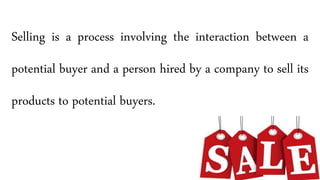 Selling is a process involving the interaction between a
potential buyer and a person hired by a company to sell its
products to potential buyers.
 