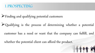 1.PROSPECTING
Finding and qualifying potential customers
Qualifying is the process of determining whether a potential
customer has a need or want that the company can fulfill, and
whether the potential client can afford the product.
 