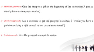  Premium Approach: Give the prospect a gift at the beginning of the interaction(A pen, A
novelty item or company calendar)
 Question approach: Ask a question to get the prospect interested. ( 'Would you have a
problem making a 15% annual return on an investment?'')
 Product approach: Give the prospect a sample to review
 