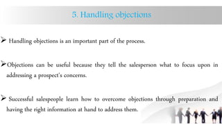 5. Handling objections
 Handling objections is an important part of the process.
Objections can be useful because they tell the salesperson what to focus upon in
addressing a prospect's concerns.
 Successful salespeople learn how to overcome objections through preparation and
having the right information at hand to address them.
 
