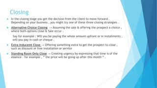 Closing
 In the closing stage you get the decision from the client to move forward .
Depending on your business , you might try one of these three closing strategies .
 Alternative Choice Closing → Assuming the sale & offering the prospect a choice ,
where both options close & Sale occur .
Say for example : Will you be paying the whole amount upfront or in installments .
will you pay in cash or cheque .
 Extra Inducemt Close → Offering something extra to get the prospect to close ,
such as discount or free installation or service
 Standing Room Only Close → Creating urgency by expressing that time is of the
essence – for example , “ the price will be going up after this month “ .
 
