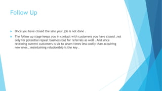 Follow Up
 Once you have closed the sale your job is not done .
 The follow up stage keeps you in contact with customers you have closed ,not
only for potential repeat business but for referrals as well . And since
retaining current customers is six to seven times less costly than acquiring
new ones , maintaining relationship is the key .
 
