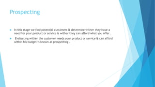 Prospecting
 In this stage we find potential customers & determine wither they have a
need for your product or service & wither they can afford what you offer .
 Evaluating wither the customer needs your product or service & can afford
within his budget is known as prospecting .
 