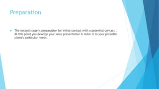 Preparation
 The second stage is preparation for initial contact with a potential contact .
At this point you develop your sales presentation & tailor it to your potential
client's particular needs .
 
