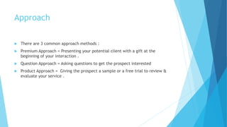 Approach
 There are 3 common approach methods :
 Premium Approach = Presenting your potential client with a gift at the
beginning of your interaction .
 Question Approach = Asking questions to get the prospect interested
 Product Approach = Giving the prospect a sample or a free trial to review &
evaluate your service .
 