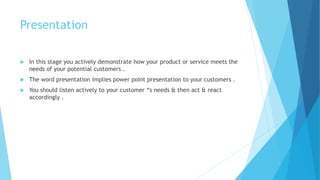 Presentation
 In this stage you actively demonstrate how your product or service meets the
needs of your potential customers .
 The word presentation implies power point presentation to your customers .
 You should listen actively to your customer “s needs & then act & react
accordingly .
 