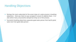 Handling Objections
 Perhaps the most underrated of the seven steps of a sales process is handling
objections . Here you listen to your prospect's concern & address them . It is
also where many unsuccessful salesperson drop out of the process .
 Successful handling objections separates good sales person from bad & great
sales man from good sales person .
 