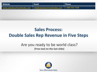 Website                       Email                           Phone
www.salesbenchmarkindex.com   info@salesbenchmarkindex.com    1-888-556-7338




                  Sales Process:
      Double Sales Rep Revenue in Five Steps
                 Are you ready to be world class?
                              (Free tool on the last slide)
 