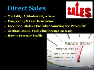 Direct Sales
o

Mentality, Attitude & Objectives

o

Prospecting & Lead Generation

o

Execution: Making the calls-‘Pounding the Pavement’

o

Getting Results: Following through on leads

o

How to Increase Traffic

 
