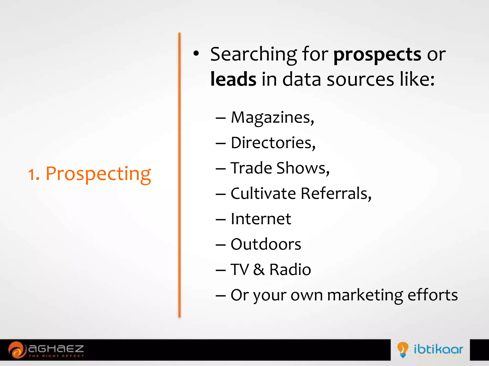 • Searching for prospects or
leads in data sources like:
– Magazines,
– Directories,
– Trade Shows,
– Cultivate Referrals,
– Internet
– Outdoors
– TV & Radio
– Or your own marketing efforts
1. Prospecting
 