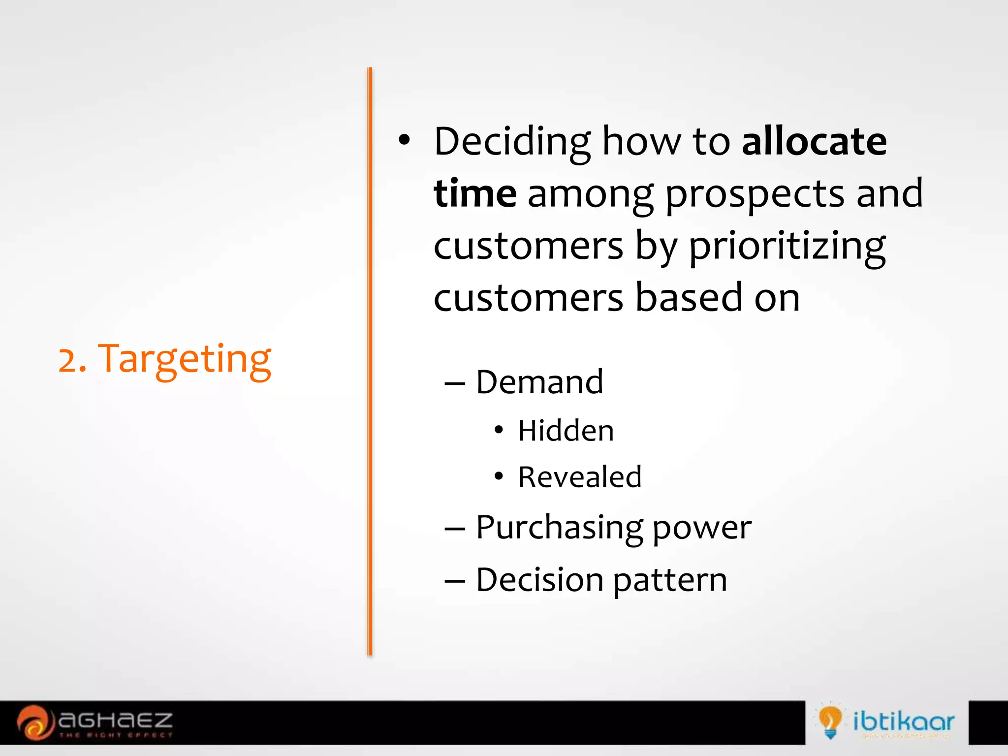 • Deciding how to allocate
time among prospects and
customers by prioritizing
customers based on
– Demand
• Hidden
• Revealed
– Purchasing power
– Decision pattern
2. Targeting
 