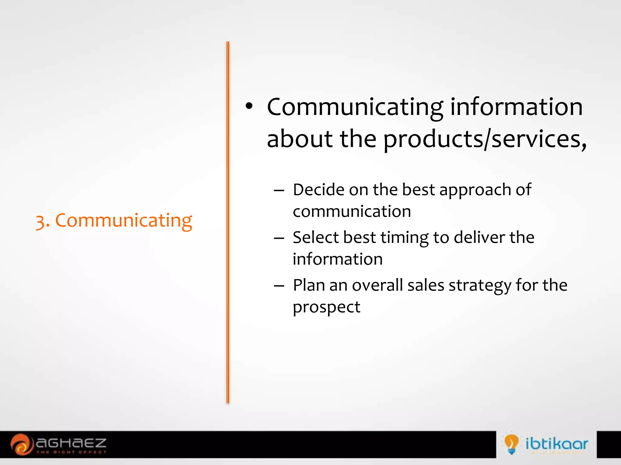 • Communicating information
about the products/services,
– Decide on the best approach of
communication
– Select best timing to deliver the
information
– Plan an overall sales strategy for the
prospect
3. Communicating
 
