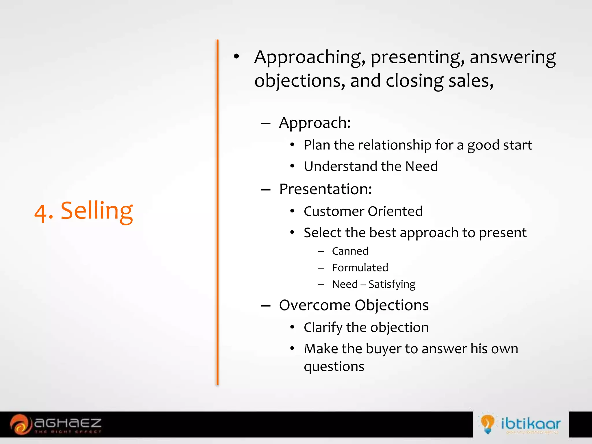 • Approaching, presenting, answering
objections, and closing sales,
– Approach:
• Plan the relationship for a good start
• Understand the Need
– Presentation:
• Customer Oriented
• Select the best approach to present
– Canned
– Formulated
– Need – Satisfying
– Overcome Objections
• Clarify the objection
• Make the buyer to answer his own
questions
4. Selling
 