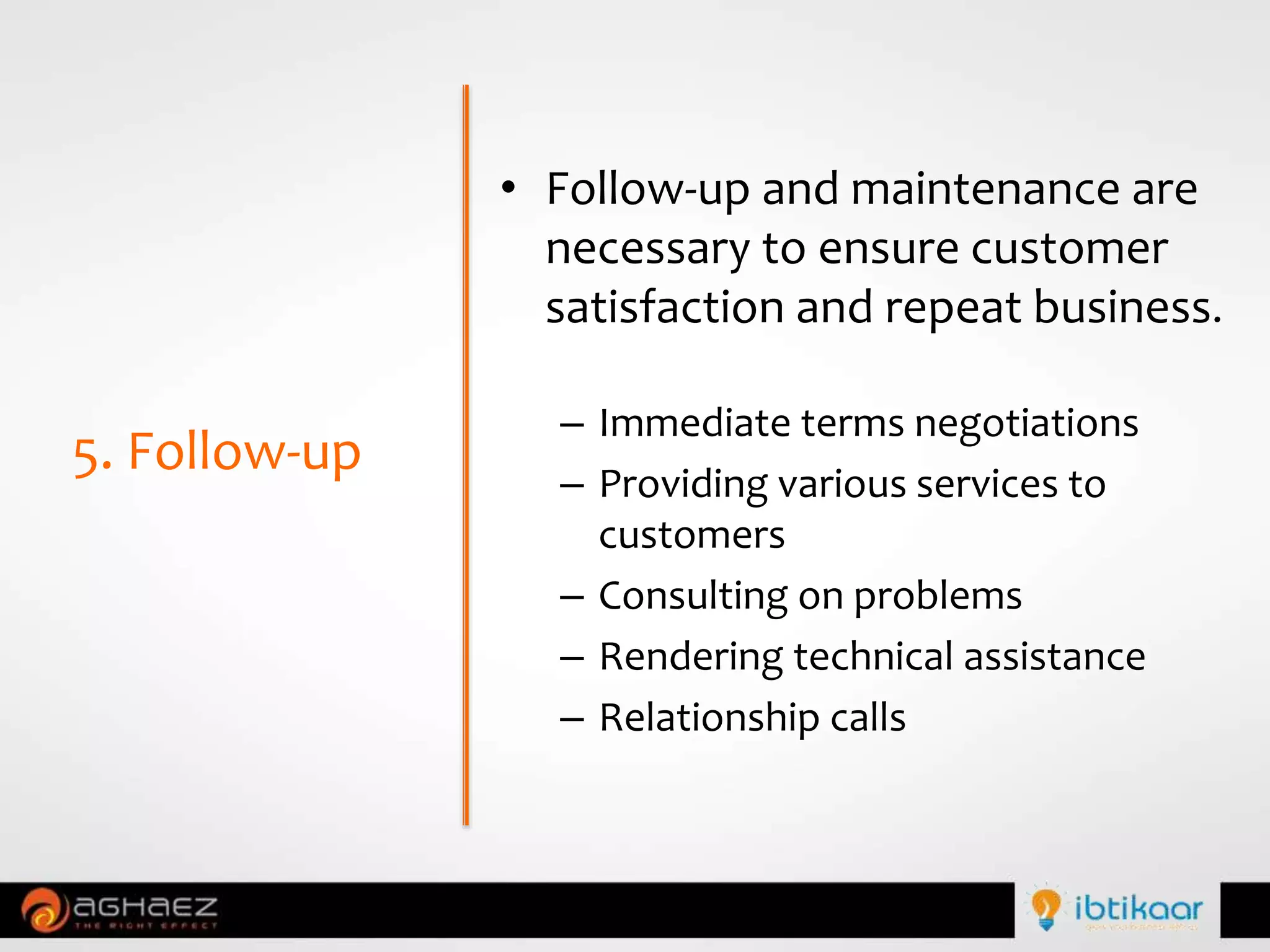 • Follow-up and maintenance are
necessary to ensure customer
satisfaction and repeat business.
– Immediate terms negotiations
– Providing various services to
customers
– Consulting on problems
– Rendering technical assistance
– Relationship calls
5. Follow-up
 