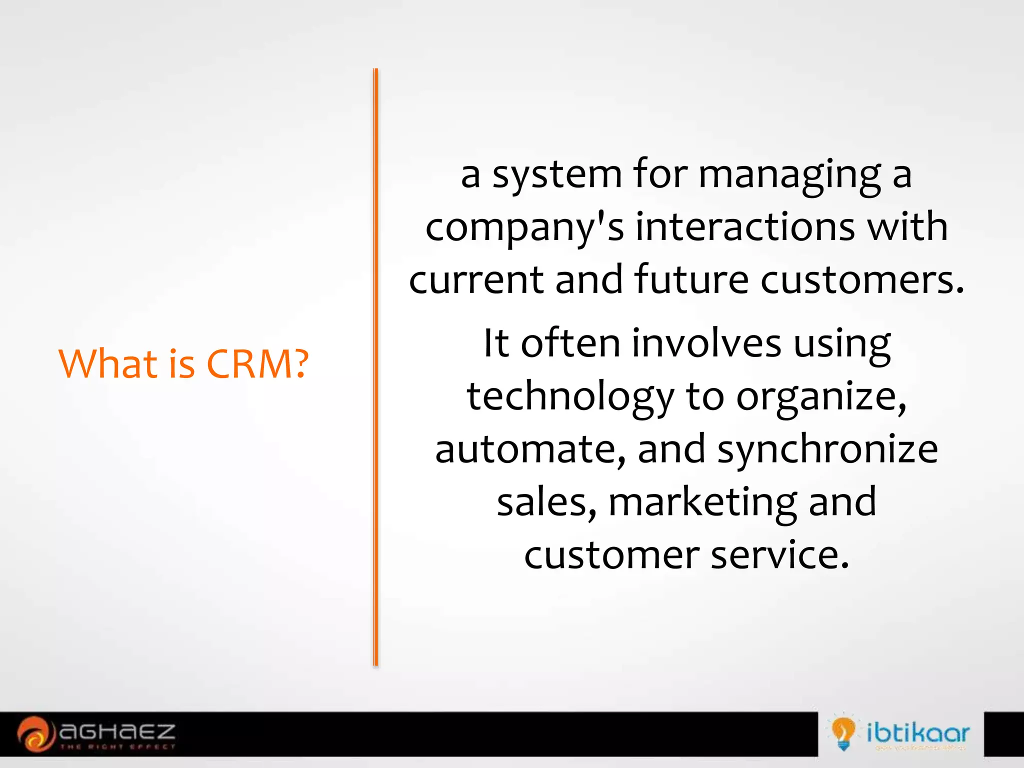 a system for managing a
company's interactions with
current and future customers.
It often involves using
technology to organize,
automate, and synchronize
sales, marketing and
customer service.
What is CRM?
 