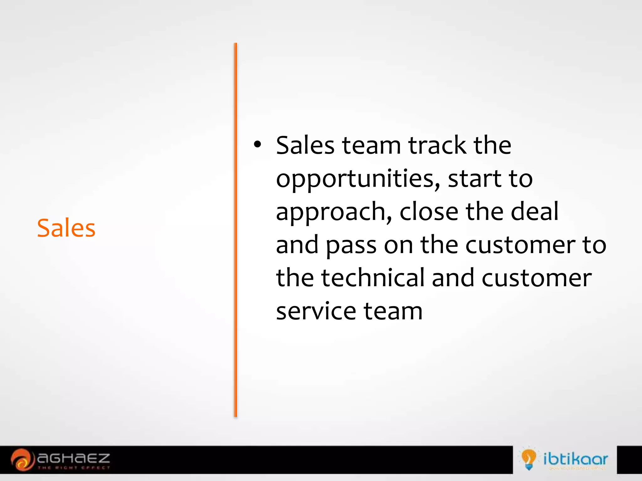 • Sales team track the
opportunities, start to
approach, close the deal
and pass on the customer to
the technical and customer
service team
Sales
 