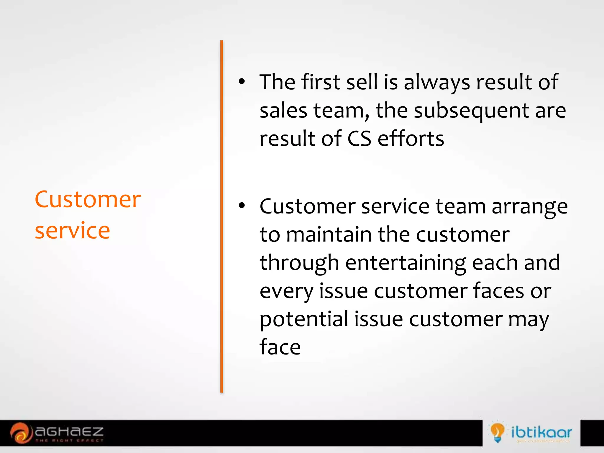 • The first sell is always result of
sales team, the subsequent are
result of CS efforts
• Customer service team arrange
to maintain the customer
through entertaining each and
every issue customer faces or
potential issue customer may
face
Customer
service
 