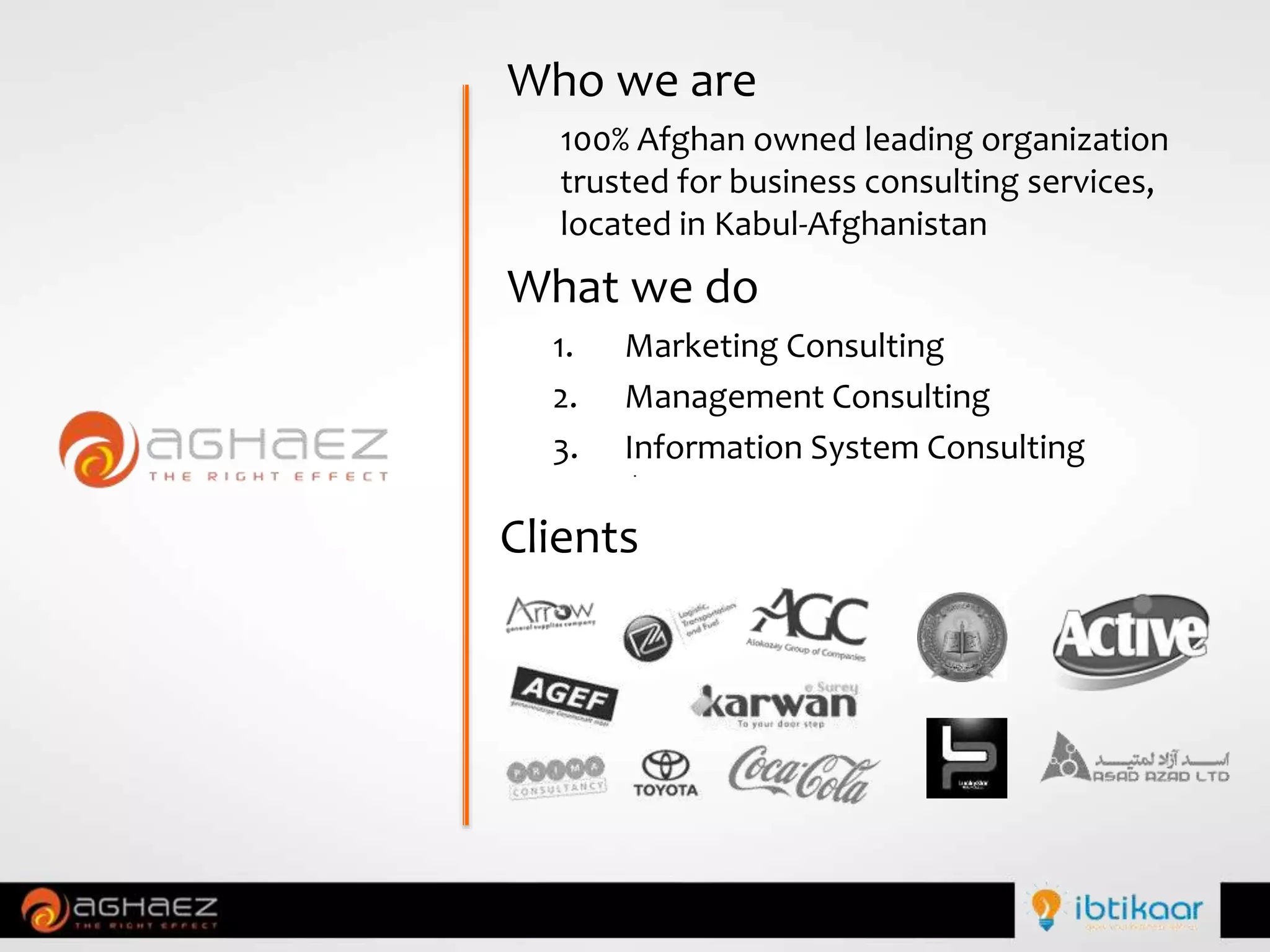 Who we are
100% Afghan owned leading organization
trusted for business consulting services,
located in Kabul-Afghanistan
What we do
1. Marketing Consulting
2. Management Consulting
3. Information System Consulting
Clients
 