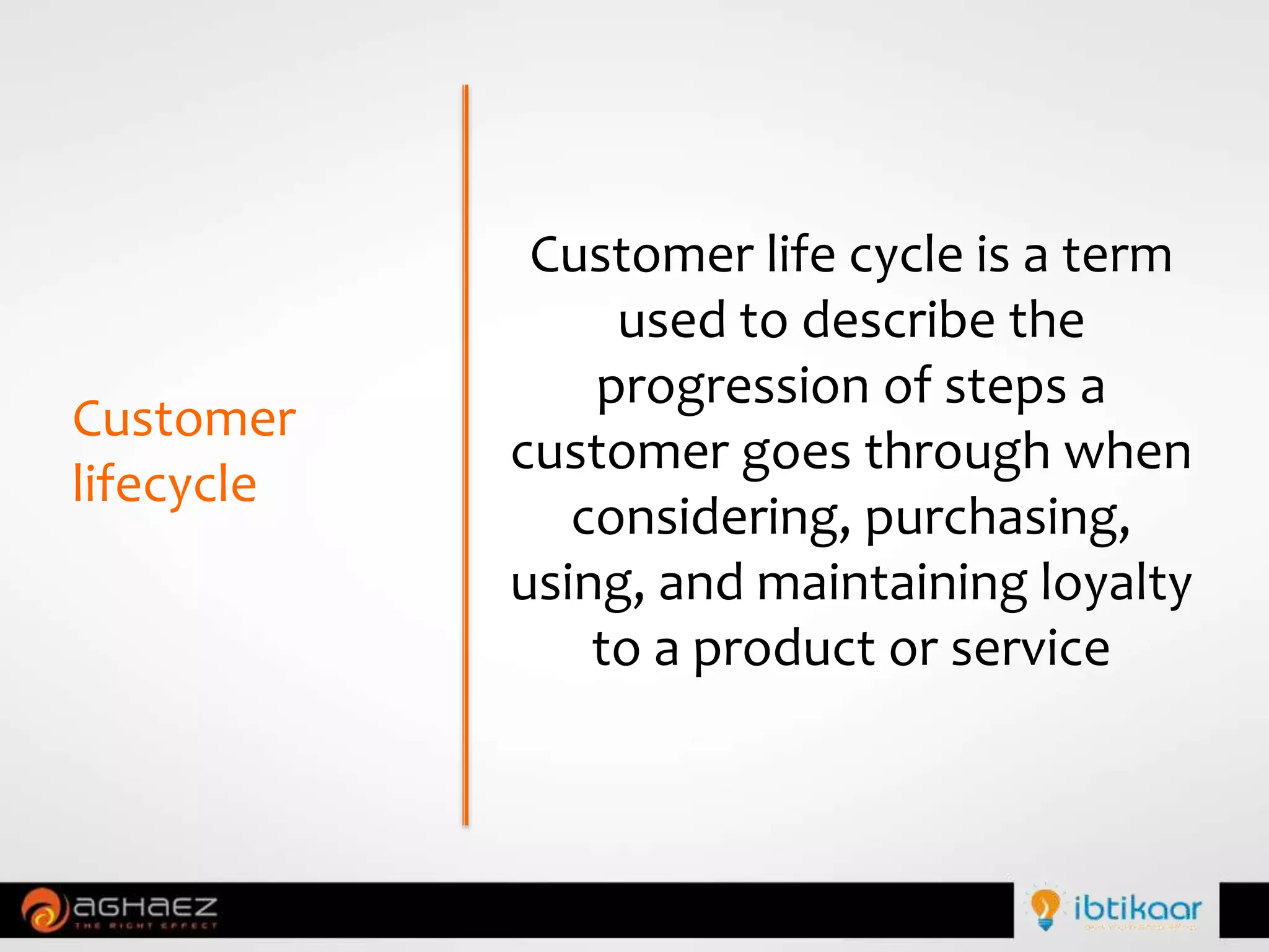 Customer
lifecycle
Customer life cycle is a term
used to describe the
progression of steps a
customer goes through when
considering, purchasing,
using, and maintaining loyalty
to a product or service
 