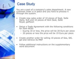 Case StudyYou are a part of a company’s sales department. A new customer order is in place and you have to process it through the system.Create new sales order of 10 pieces of Seat, Selle Italia, SLR and 10 pieces of item Seat, Selle Royal, gelflownSetup a Trade Agreement with the following conditions for Item 9030:buying 10 or less, the price will be 20 Euro per piece20 pieces or less the price will be 19 Euro per pieceCreate another order for selling 10 pieces of Sea, SKL gel and retrieve its MRPFollow additional instructions on the supplementary word document