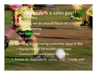 Everybody is a sales guy!!
• Degree differs
• Everything we do should focus on customer
  – Not engineering
  – Not technology
  – Not product
• Winning and growing customer base is like
  – Playing football OR 4x100m relay race
  – Teamwork & Coordination is the key
• Focus on ‘outside in’ rather than ‘inside out’
 