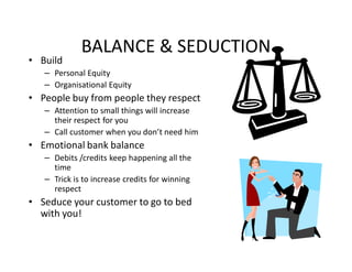 BALANCE & SEDUCTION
• Build
   – Personal Equity
   – Organisational Equity
• People buy from people they respect
   – Attention to small things will increase
     their respect for you
   – Call customer when you don’t need him
• Emotional bank balance
   – Debits /credits keep happening all the
     time
   – Trick is to increase credits for winning
     respect
• Seduce your customer to go to bed
  with you!
 