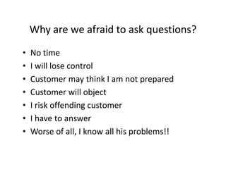Why are we afraid to ask questions?
•   No time
•   I will lose control
•   Customer may think I am not prepared
•   Customer will object
•   I risk offending customer
•   I have to answer
•   Worse of all, I know all his problems!!
 