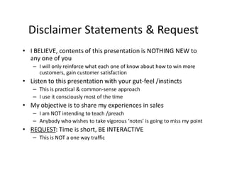 Disclaimer Statements & Request
• I BELIEVE, contents of this presentation is NOTHING NEW to
  any one of you
   – I will only reinforce what each one of know about how to win more
     customers, gain customer satisfaction
• Listen to this presentation with your gut-feel /instincts
   – This is practical & common-sense approach
   – I use it consciously most of the time
• My objective is to share my experiences in sales
   – I am NOT intending to teach /preach
   – Anybody who wishes to take vigorous ‘notes’ is going to miss my point
• REQUEST: Time is short, BE INTERACTIVE
   – This is NOT a one way traffic
 