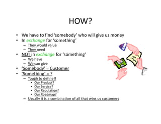 HOW?
• We have to find ‘somebody’ who will give us money
• In exchange for ‘something’
   – They would value
   – They need
• NOT in exchange for ‘something’
   – We have
   – We can give
• ‘Somebody’ = Customer
• ‘Something’ = ?
   – Tough to define!!
       •   Our Product?
       •   Our Service?
       •   Our Reputation?
       •   Our Roadmap?
   – Usually it is a combination of all that wins us customers
 
