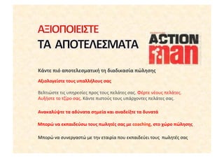 Κάντε	
 πιό	
 αποτελεσματική	
 τη	
 διαδικασία	
 πώλησης	
 
Αξιολογείστε	
 τους	
 υπαλλήλους	
 σας	
 

Βελτιώστε	
 τις	
 υπηρεσίες	
 προς	
 τους	
 πελάτες	
 σας.	
 Φέρτε	
 νέους	
 πελάτες.	
 
Αυξήστε	
 το	
 τζίρο	
 σας.	
 Κάντε	
 πιστούς	
 τους	
 υπάρχοντες	
 πελάτες	
 σας.	
 

Ανακαλύψτε	
 τα	
 αδύνατα	
 σημεία	
 και	
 αναδείξτε	
 τα	
 δυνατά	
 

Μπορώ	
 να	
 εκπαιδεύσω	
 τους	
 πωλητές	
 σας	
 με	
 coaching,	
 στο	
 χώρο	
 πώλησης	
 

Μπορώ	
 να	
 συνεργαστώ	
 με	
 την	
 εταιρία	
 που	
 εκπαιδεύει	
 τους	
 	
 πωλητές	
 σας	
 
 