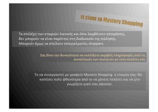 τι είναι το
                                                                                       Mystery S
                                                                                                 ho              pping
       	
 Τα	
 στελέχη	
 των	
 εταιριών	
 λιανικής	
 και	
 όσοι	
 λαμβάνουν	
 αποφάσεις,	
 	
 
       	
 δεν	
 μπορούν	
 να	
 είναι	
 παρόντες	
 στη	
 διαδικασία	
 της	
 πώλησης.	
 	
 
       	
 Μπορούν	
 όμως	
 να	
 στείλουν	
 επαγγελματίες	
 shoppers.	
 
	
 
	
 
                           Σας	
 δίνει	
 την	
 δυνατότητα	
 να	
 συλλέξετε	
 ακριβείς	
 πληροφορίες	
 από	
 τις	
 
                                                         συναλλαγές	
 των	
 πωλητών	
 με	
 τους	
 πελάτες	
 σας	
 



                     	
 Το	
 να	
 συνεργαστεί	
 με	
 γραφείο	
 Mystery	
 Shopping	
 	
 η	
 εταιρία	
 σας,	
 θα	
 
                               κοστίσει	
 πολύ	
 φθηνότερα	
 από	
 το	
 να	
 χάνετε	
 πελάτες	
 και	
 να	
 μην	
 
                                                     γνωρίζετε	
 γιατί	
 σας	
 άφησαν.	
 
 
