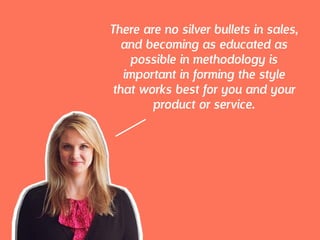 There are no silver bullets in sales,
and becoming as educated as
possible in methodology is
important in forming the style
that works best for you and your
product or service.
 