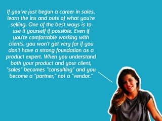 If you've just begun a career in sales,
learn the ins and outs of what you're
selling. One of the best ways is to
use it yourself if possible. Even if
you're comfortable working with
clients, you won't get very far if you
don't have a strong foundation as a
product expert. When you understand
both your product and your client,
"sales" becomes "consulting" and you
become a "partner," not a "vendor."
 