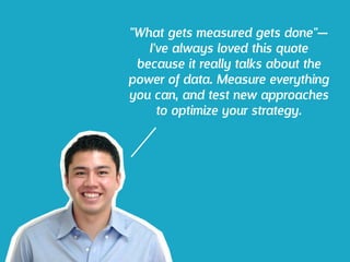 "What gets measured gets done"—
I've always loved this quote
because it really talks about the
power of data. Measure everything
you can, and test new approaches
to optimize your strategy.
 