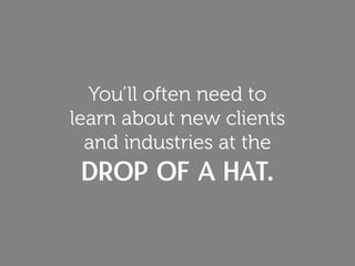 You’ll often need to
learn about new clients
and industries at the
drop of a hat.
 