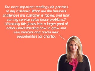 The most important reading I do pertains
to my customer. What are the business
challenges my customer is facing, and how
can my service solve those problems?
Ultimately this feeds into a larger goal of
better understanding how to grow into
new markets and create new
opportunities for Chartio.
 