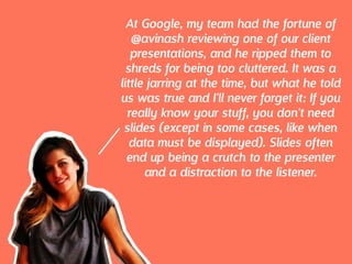 At Google, my team had the fortune of
@avinash reviewing one of our client
presentations, and he ripped them to
shreds for being too cluttered. It was a
little jarring at the time, but what he told
us was true and I'll never forget it: If you
really know your stuff, you don't need
slides (except in some cases, like when
data must be displayed). Slides often
end up being a crutch to the presenter
and a distraction to the listener.
 