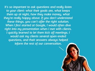 It's so important to ask questions and really listen
to your client: what their goals are, what keeps
them up at night, how they make money, what
they're really happy about. If you don't understand
these things, you can't offer the right solution.
When I first started at Google, I would often dive
right into my presentation when I met with clients.
I quickly learned to let them kick off meetings. I
would ask my clients several open-ended
questions, and their answers always helped
inform the rest of our conversation.
 