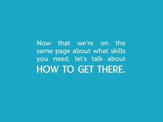 Now that we're on the
same page about what skills
you need, let's talk about
how to get there.
 