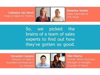 So, we picked the
brains of a team of sales
experts to find out how
they've gotten so good.
Ekaterina Steube
Sales Associate at
The Muse
Catherine Van Hersh
Head of Sales for Chartio
Fernando Campos
Director of Sales &
Business Development
for Anyperk
Ellen Huerta
Former Senior Account
Manager at Google,
Founder of Mend
 