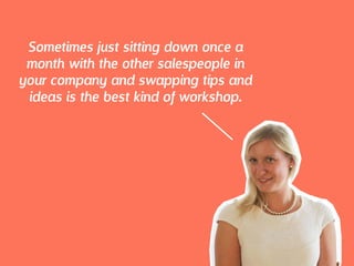 Sometimes just sitting down once a
month with the other salespeople in
your company and swapping tips and
ideas is the best kind of workshop.
 