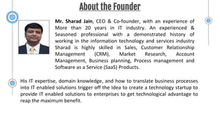 About the Founder
Mr. Sharad Jain, CEO & Co-founder, with an experience of
More than 20 years in IT industry. An experienced &
Seasoned professional with a demonstrated history of
working in the information technology and services industry
Sharad is highly skilled in Sales, Customer Relationship
Management (CRM), Market Research, Account
Management, Business planning, Process management and
Software as a Service (SaaS) Products.
His IT expertise, domain knowledge, and how to translate business processes
into IT enabled solutions trigger off the Idea to create a technology startup to
provide IT enabled solutions to enterprises to get technological advantage to
reap the maximum benefit.
 
