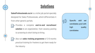 Solutions
Provides a complete end-to-end recruitment
solution to an organization, from vacancy posting
to screening to short listing to hiring.
SalesProfessionals.co.in is a niche job portal specially
designed for Sales Professionals, which differentiate it
from other generic portals. Specific skill set
candidates pool with
high quality
candidates
Also run sales training programme of 3-6 months
practical training for freshers to get them ready for
the industry
 