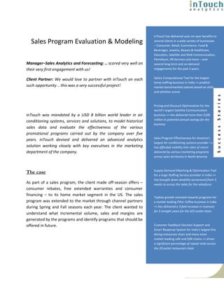 inTouch has delivered year-on-year benefits to
  Sales Program Evaluation & Modeling                               several clients in a wide variety of businesses
                                                                    – Consumer, Retail, Ecommerce, Food &
                                                                    Beverages, Jewelry, Beauty & Healthcare,
                                                                    Education, Satellite and Web Communication,
                                                                    Petroleum, HR Services and more – over
Manager–Sales Analytics and Forecasting: .. scored very well on     several long term and on-demand
their very first engagement with us!                                engagements for the past 5 years.

                                                                    Salary Computational Tool for the largest
Client Partner: We would love to partner with inTouch on each
                                                                    temp staffing business in India >> predicts
such opportunity .. this was a very successful project!             market benchmarked salaries based on skills
                                                                    and attrition scores




                                                                                                                        S t o r i e s
                                                                    Pricing and Discount Optimization for the
                                                                    world’s largest Satellite Communication
inTouch was mandated by a USD 8 billion world leader in air         business >> has delivered more than $100
                                                                    million in potential annual savings for the
conditioning systems, services and solutions, to model historical
                                                                    business
sales data and evaluate the effectiveness of the various




                                                                                                                        S u c c e s s
promotional programs carried out by the company over five
                                                                    Sales Program Effectiveness for America’s
years. inTouch devised and delivered an advanced analytics
                                                                    largest Air conditioning systems provider >>
solution working closely with key executives in the marketing       has afforded visibility into rates of return
department of the company.                                          delivered by various marketing programs
                                                                    across sales territories in North America



                                                                    Supply-Demand Matching & Optimization Tool
The case                                                            for a large Staffing Service provider in India >>
                                                                    has brought down doability turnaround from 3
As part of a sales program, the client made off-season offers –     weeks to across the table for the salesforce
consumer rebates, free extended warranties and consumer
financing – to its home market segment in the US. The sales
                                                                    Topline growth oriented rewards programs for
program was extended to the market through channel partners         a market leading Filter Coffee business in India
during Spring and Fall seasons each year. The client wanted to      >> has delivered a 3-fold increase in revenues
                                                                    for 3 straight years for the 425 outlet chain
understand what incremental volume, sales and margins are
generated by the programs and identify programs that should be
offered in future.                                                  Customer Feedback Decision Support and
                                                                    Smart Response System for India’s largest fine
                                                                    dining restaurant chain and many more
                                                                    market leading café and QSR chains >> drives
                                                                    a significant percentage of repeat visits across
                                                                    the 20 outlet restaurant chain
 