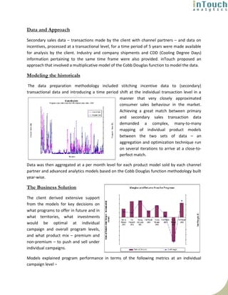 Data and Approach
Secondary sales data – transactions made by the client with channel partners – and data on
incentives, processed at a transactional level, for a time period of 5 years were made available
for analysis by the client. Industry and company shipments and CDD (Cooling Degree Days)
information pertaining to the same time frame were also provided. inTouch proposed an
approach that involved a multiplicative model of the Cobb Douglas function to model the data.

Modeling the historicals
 The data preparation methodology included stitching incentive data to (secondary)
transactional data and introducing a time period shift at the individual transaction level in a
                                                 manner that very closely approximated
                                                 consumer sales behaviour in the market.
                                                 Achieving a great match between primary
                                                 and secondary sales transaction data
                                                 demanded a complex, many-to-many
                                                 mapping of individual product models
                                                 between the two sets of data – an
                                                 aggregation and optimization technique run
                                                 on several iterations to arrive at a close-to-
                                                 perfect match.

Data was then aggregated at a per month level for each product model sold by each channel
partner and advanced analytics models based on the Cobb Douglas function methodology built
year-wise.

The Business Solution
The client derived extensive support
from the models for key decisions on
what programs to offer in future and in
what territories, what investments
would be optimal at individual
campaign and overall program levels,
and what product mix – premium and
non-premium – to push and sell under
individual campaigns.

Models explained program performance in terms of the following metrics at an individual
campaign level –
 