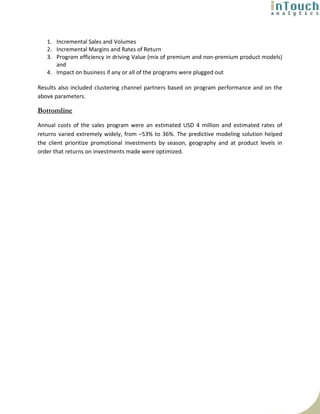1. Incremental Sales and Volumes
   2. Incremental Margins and Rates of Return
   3. Program efficiency in driving Value (mix of premium and non-premium product models)
      and
   4. Impact on business if any or all of the programs were plugged out

Results also included clustering channel partners based on program performance and on the
above parameters.

Bottomline
Annual costs of the sales program were an estimated USD 4 million and estimated rates of
returns varied extremely widely, from –53% to 36%. The predictive modeling solution helped
the client prioritize promotional investments by season, geography and at product levels in
order that returns on investments made were optimized.
 