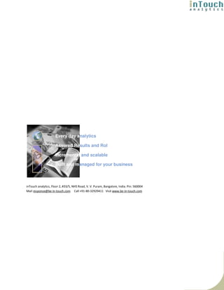 Every day analytics

                     Assured Results and RoI

                     Incremental and scalable

                     Built and managed for your business



inTouch analytics, Floor 2, #33/5, NHS Road, V. V. Puram, Bangalore, India. Pin: 560004
Mail response@be-in-touch.com Call +91-80-32929411 Visit www.be-in-touch.com
 