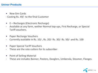 Uninor Products


   • New Sim Cards
   - Costing Rs. 49/- to the final Customer

   • E – Recharges (Electronic Recharge)
   - Available at any form, wether Normal top-ups, First Recharge, or Special
     Tariff vouchers.

   • Paper Recharge Vouchers
   - Currently available in Rs. 10/-, Rs. 20/- Rs. 30/- Rs. 50/- and Rs. 100

   • Paper Special Tariff Vouchers
   - These are the rate cutters for its subscriber

   • Point of Selling Material
   - These are includes Banner, Posters, Danglers, Umberala, Steamer, Flanges



                                                                                | 10
 
