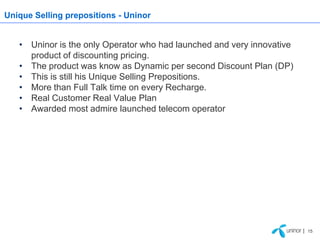 Unique Selling prepositions - Uninor


   • Uninor is the only Operator who had launched and very innovative
     product of discounting pricing.
   • The product was know as Dynamic per second Discount Plan (DP)
   • This is still his Unique Selling Prepositions.
   • More than Full Talk time on every Recharge.
   • Real Customer Real Value Plan
   • Awarded most admire launched telecom operator




                                                                        | 15
 