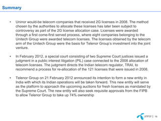 Summary


  •   Uninor would-be telecom companies that received 2G licenses in 2008. The method
      chosen by the authorities to allocate these licenses has later been subject to
      controversy as part of the 2G license allocation case. Licenses were awarded
      through a first come-first served process, where eight companies belonging to the
      Unitech Group were awarded telecom licenses. The licenses obtained by the telecom
      arm of the Unitech Group were the basis for Telenor Group’s investment into the joint
      venture.

  •   In February 2012, a special court consisting of two Supreme Court justices issued a
      judgment in a public interest litigation (PIL) case connected to the 2008 allocation of
      telecom licenses. The judgment directs the Indian telecom regulator, TRAI, to
      recommend a process for re-allocation of the 121 licenses that were issued in 2008.

  •   Telenor Group on 21 February 2012 announced its intention to form a new entity in
      India with which its Indian operations will be taken forward. This new entity will serve
      as the platform to approach the upcoming auctions for fresh licenses as mandated by
      the Supreme Court. The new entity will also seek requisite approvals from the FIPB
      to allow Telenor Group to take up 74% ownership




                                                                                                 | 16
 